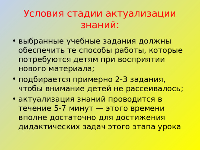 Условия стадии актуализации знаний: выбранные учебные задания должны обеспечить те способы работы, которые потребуются детям при восприятии нового материала; подбирается примерно 2-3 задания, чтобы внимание детей не рассеивалось; актуализация знаний проводится в течение 5-7 минут — этого времени вполне достаточно для достижения дидактических задач этого этапа урока 