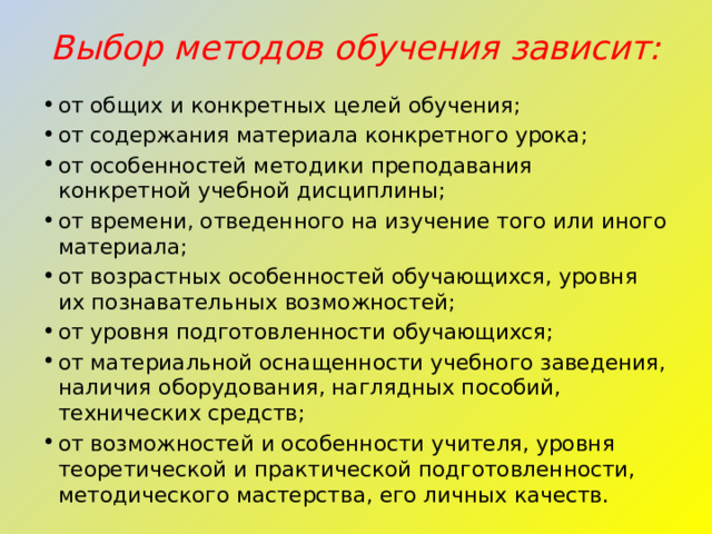 Выбор методов обучения зависит:   от общих и конкретных целей обучения; от содержания материала конкретного урока; от особенностей методики преподавания конкретной учебной дисциплины; от времени, отведенного на изучение того или иного материала; от возрастных особенностей обучающихся, уровня их познавательных возможностей; от уровня подготовленности обучающихся; от материальной оснащенности учебного заведения, наличия оборудования, наглядных пособий, технических средств; от возможностей и особенности учителя, уровня теоретической и практической подготовленности, методического мастерства, его личных качеств. 