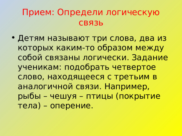 Прием: Определи логическую связь Детям называют три слова, два из которых каким-то образом между собой связаны логически. Задание ученикам: подобрать четвертое слово, находящееся с третьим в аналогичной связи. Например, рыбы – чешуя – птицы (покрытие тела) – оперение. 