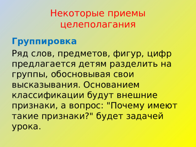 Некоторые приемы целеполагания Группировка Ряд слов, предметов, фигур, цифр предлагается детям разделить на группы, обосновывая свои высказывания. Основанием классификации будут внешние признаки, а вопрос: 