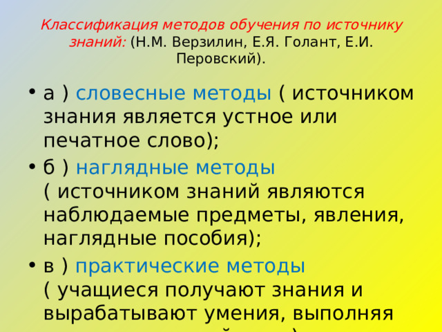 Классификация методов обучения по источнику знаний:   (Н.М. Верзилин, Е.Я. Голант, Е.И. Перовский). а ) словесные методы ( источником знания является устное или печатное слово); б ) наглядные методы ( источником знаний являются наблюдаемые предметы, явления, наглядные пособия); в ) практические методы ( учащиеся получают знания и вырабатывают умения, выполняя практические действия). 