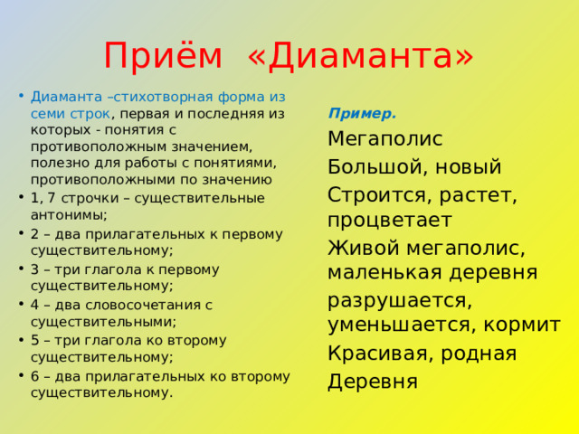 Приём  «Диаманта» Диаманта –стихотворная форма из семи строк , первая и последняя из которых - понятия с противоположным значением, полезно для работы с понятиями, противоположными по значению 1, 7 строчки – существительные антонимы; 2 – два прилагательных к первому существительному; 3 – три глагола к первому существительному; 4 – два словосочетания с существительными; 5 – три глагола ко второму существительному; 6 – два прилагательных ко второму существительному. Пример.   Мегаполис Большой, новый Строится, растет, процветает Живой мегаполис, маленькая деревня разрушается, уменьшается, кормит Красивая, родная Деревня 
