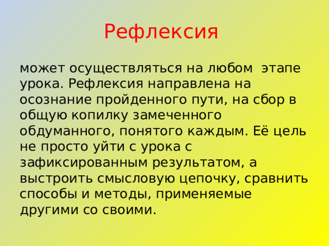 Рефлексия может осуществляться на любом этапе урока. Рефлексия направлена на осознание пройденного пути, на сбор в общую копилку замеченного обдуманного, понятого каждым. Её цель не просто уйти с урока с зафиксированным результатом, а выстроить смысловую цепочку, сравнить способы и методы, применяемые другими со своими. 