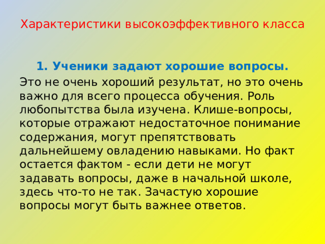 Характеристики высокоэффективного класса   1. Ученики задают хорошие вопросы. Это не очень хороший результат, но это очень важно для всего процесса обучения. Роль любопытства была изучена. Клише-вопросы, которые отражают недостаточное понимание содержания, могут препятствовать дальнейшему овладению навыками. Но факт остается фактом - если дети не могут задавать вопросы, даже в начальной школе, здесь что-то не так. Зачастую хорошие вопросы могут быть важнее ответов. 