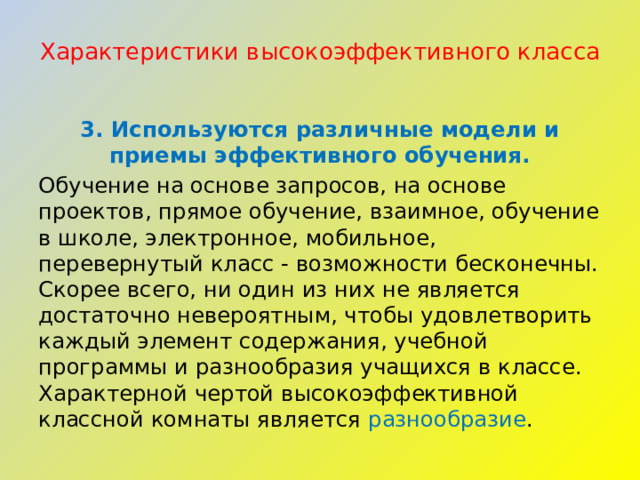 Характеристики высокоэффективного класса   3. Используются различные модели и приемы эффективного обучения. Обучение на основе запросов, на основе проектов, прямое обучение, взаимное, обучение в школе, электронное, мобильное, перевернутый класс - возможности бесконечны. Скорее всего, ни один из них не является достаточно невероятным, чтобы удовлетворить каждый элемент содержания, учебной программы и разнообразия учащихся в классе. Характерной чертой высокоэффективной классной комнаты является разнообразие . 