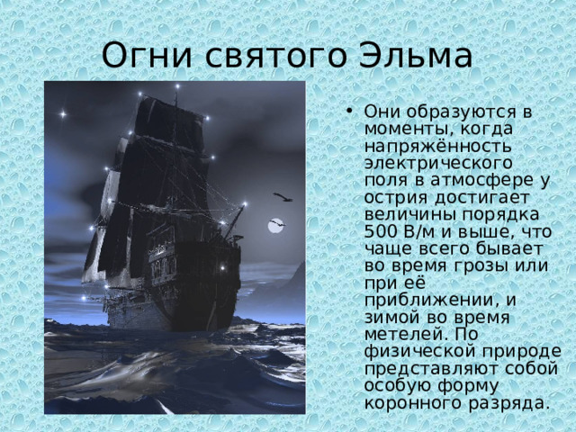 Огни святого Эльма Они образуются в моменты, когда напряжённость электрического поля в атмосфере у острия достигает величины порядка 500 В/м и выше, что чаще всего бывает во время грозы или при её приближении, и зимой во время метелей. По физической природе представляют собой особую форму коронного разряда. 