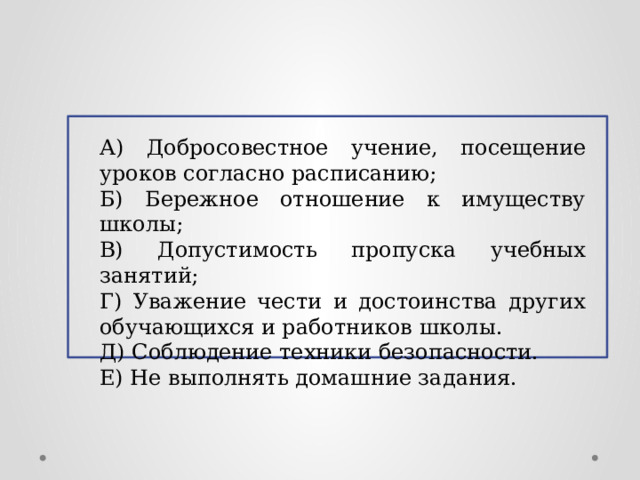 А) Добросовестное учение, посещение уроков согласно расписанию; Б) Бережное отношение к имуществу школы; В) Допустимость пропуска учебных занятий; Г) Уважение чести и достоинства других обучающихся и работников школы. Д) Соблюдение техники безопасности. Е) Не выполнять домашние задания.  