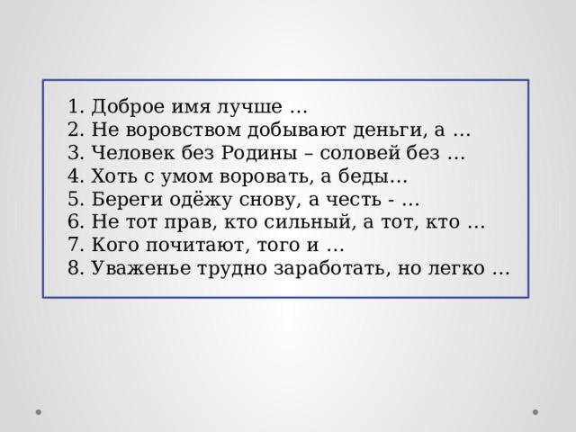 1. Доброе имя лучше … 2. Не воровством добывают деньги, а … 3. Человек без Родины – соловей без … 4. Хоть с умом воровать, а беды… 5. Береги одёжу снову, а честь - … 6. Не тот прав, кто сильный, а тот, кто … 7. Кого почитают, того и … 8. Уваженье трудно заработать, но легко … 