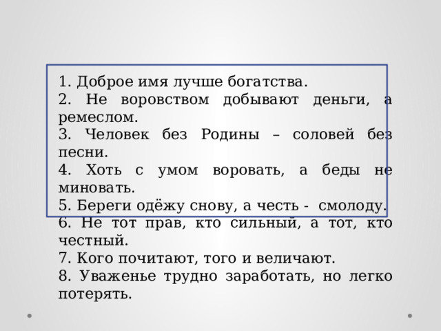 1. Доброе имя лучше богатства. 2. Не воровством добывают деньги, а ремеслом. 3. Человек без Родины – соловей без песни. 4. Хоть с умом воровать, а беды не миновать. 5. Береги одёжу снову, а честь - смолоду. 6. Не тот прав, кто сильный, а тот, кто честный. 7. Кого почитают, того и величают. 8. Уваженье трудно заработать, но легко потерять. 