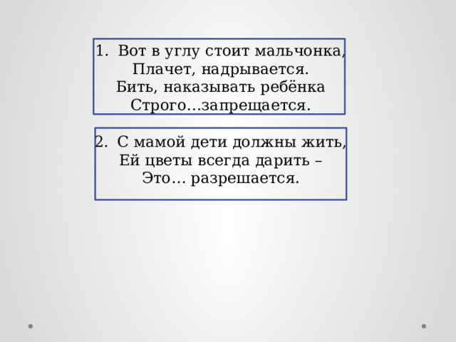 1.  Вот в углу стоит мальчонка, Плачет, надрывается. Бить, наказывать ребёнка Строго…запрещается. 2.  С мамой дети должны жить, Ей цветы всегда дарить – Это… разрешается. 