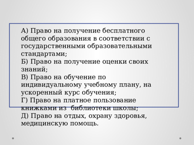 А) Право на получение бесплатного общего образования в соответствии с государственными образовательными стандартами; Б) Право на получение оценки своих знаний; В) Право на обучение по индивидуальному учебному плану, на ускоренный курс обучения; Г) Право на платное пользование книжками из библиотеки школы; Д) Право на отдых, охрану здоровья, медицинскую помощь.  