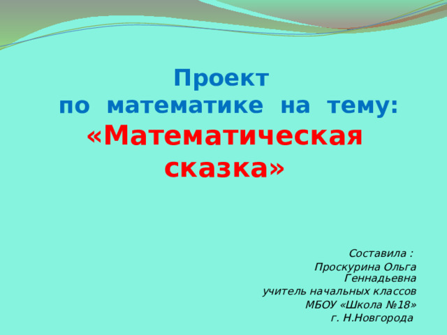 Проект  по математике на тему:  «Математическая сказка» Составила : Проскурина Ольга Геннадьевна учитель начальных классов МБОУ «Школа №18» г. Н.Новгорода   