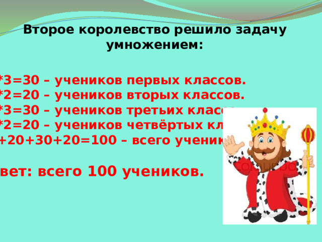 Второе королевство решило задачу умножением: 10*3=30 – учеников первых классов. 10*2=20 – учеников вторых классов. 10*3=30 – учеников третьих классов. 10*2=20 – учеников четвёртых классов. 30+20+30+20=100 – всего учеников.  Ответ: всего 100 учеников.     