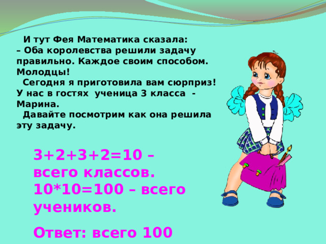 И тут Фея Математика сказала:  – Оба королевства решили задачу правильно. Каждое своим способом. Молодцы!  Сегодня я приготовила вам сюрприз!  У нас в гостях ученица 3 класса - Марина.  Давайте посмотрим как она решила  эту задачу. 3+2+3+2=10 – всего классов. 10*10=100 – всего учеников.  Ответ: всего 100 учеников. 