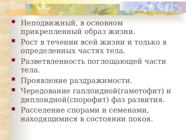 Неподвижный, в основном прикрепленный образ жизни. Рост в течении всей жизни и только в определенных частях тела. Разветвленность поглощающей части тела. Проявление раздражимости. Чередование гаплоидной(гаметофит) и диплоидной(спорофит) фаз развития. Расселение спорами и семенами, находящимися в состоянии покоя. 
