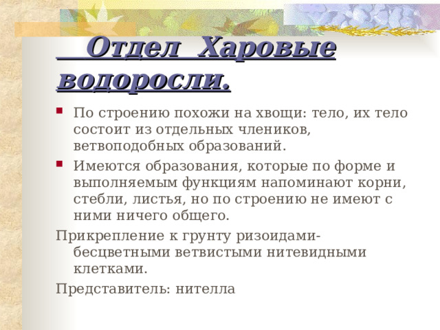  Отдел Харовые водоросли. По строению похожи на хвощи: тело, их тело состоит из отдельных члеников, ветвоподобных образований. Имеются образования, которые по форме и выполняемым функциям напоминают корни, стебли, листья, но по строению не имеют с ними ничего общего. Прикрепление к грунту ризоидами- бесцветными ветвистыми нитевидными клетками. Представитель: нителла 