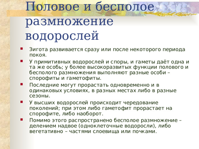 Половое и бесполое размножение водорослей Зигота развивается сразу или после некоторого периода покоя. У примитивных водорослей и споры, и гаметы даёт одна и та же особь; у более высокоразвитых функции полового и бесполого размножения выполняют разные особи – спорофиты и гаметофиты. Последние могут прорастать одновременно и в одинаковых условиях, в разных местах либо в разные сезоны. У высших водорослей происходит чередование поколений; при этом либо гаметофит прорастает на спорофите, либо наоборот. Помимо этого распространено бесполое размножение – делением надвое (одноклеточные водоросли), либо вегетативно – частями слоевища или почками.   