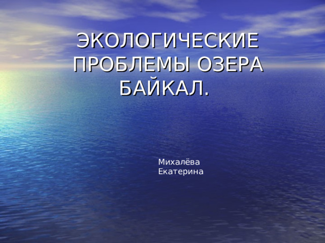 ЭКОЛОГИЧЕСКИЕ ПРОБЛЕМЫ ОЗЕРА БАЙКАЛ.   Михалёва Екатерина 