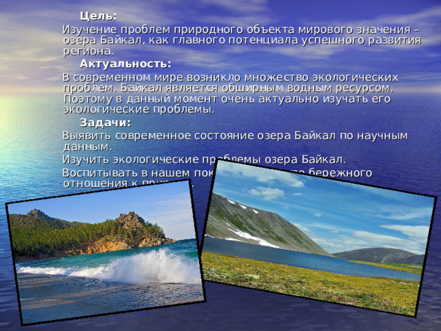  Цель:  Изучение проблем природного объекта мирового значения – озера Байкал, как главного потенциала успешного развития региона.  Актуальность:  В современном мире возникло множество экологических проблем. Байкал является обширным водным ресурсом. Поэтому в данный момент очень актуально изучать его экологические проблемы.  Задачи:  Выявить современное состояние озера Байкал по научным данным.  Изучить экологические проблемы озера Байкал.  Воспитывать в нашем поколении чувство бережного отношения к природе. 