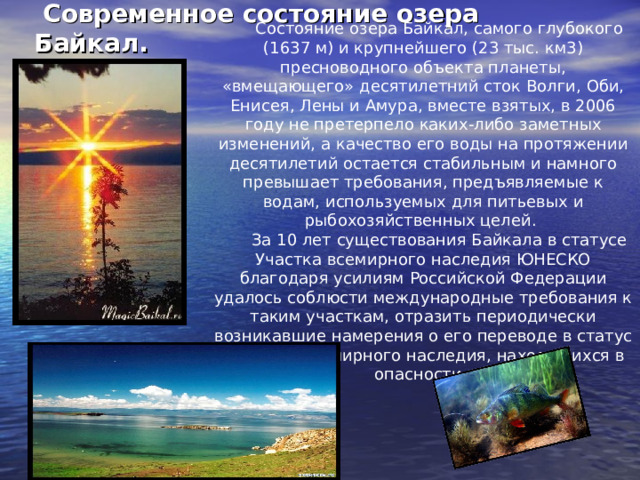  Современное состояние озера Байкал. Состояние озера Байкал, самого глубокого (1637 м) и крупнейшего (23 тыс. км3) пресноводного объекта планеты, «вмещающего» десятилетний сток Волги, Оби, Енисея, Лены и Амура, вместе взятых, в 2006 году не претерпело каких-либо заметных изменений, а качество его воды на протяжении десятилетий остается стабильным и намного превышает требования, предъявляемые к водам, используемых для питьевых и рыбохозяйственных целей. За 10 лет существования Байкала в статусе Участка всемирного наследия ЮНЕСКО благодаря усилиям Российской Федерации удалось соблюсти международные требования к таким участкам, отразить периодически возникавшие намерения о его переводе в статус участков всемирного наследия, находящихся в опасности. 