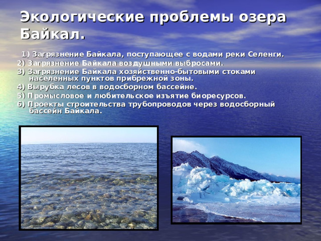 Экологические проблемы озера Байкал.  1) Загрязнение Байкала, поступающее с водами реки Селенги. 2) Загрязнение Байкала воздушными выбросами. 3) Загрязнение Байкала хозяйственно-бытовыми стоками населенных пунктов прибрежной зоны. 4) Вырубка лесов в водосборном бассейне. 5) Промысловое и любительское изъятие биоресурсов. 6) Проекты строительства трубопроводов через водосборный бассейн Байкала. 