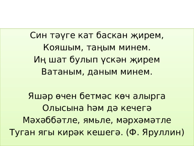Син тәүге кат баскан җирем, Кояшым, таңым минем. Иң шат булып үскән җирем Ватаным, даным минем. Яшәр өчен бетмәс көч алырга Олысына һәм дә кечегә Мәхәббәтле, ямьле, мәрхәмәтле Туган ягы кирәк кешегә. (Ф. Яруллин) 