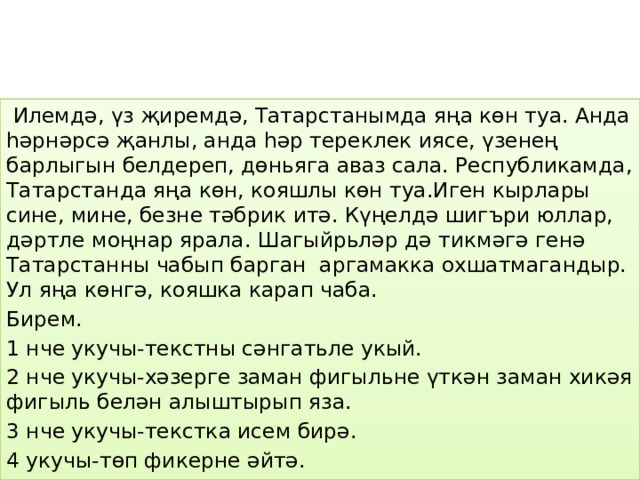  Илемдә, үз җиремдә, Татарстанымда яңа көн туа. Анда һәрнәрсә җанлы, анда һәр тереклек иясе, үзенең барлыгын белдереп, дөньяга аваз сала. Республикамда, Татарстанда яңа көн, кояшлы көн туа.Иген кырлары сине, мине, безне тәбрик итә. Күңелдә шигъри юллар, дәртле моңнар ярала. Шагыйрьләр дә тикмәгә генә Татарстанны чабып барган аргамакка охшатмагандыр. Ул яңа көнгә, кояшка карап чаба. Бирем. 1 нче укучы-текстны сәнгатьле укый. 2 нче укучы-хәзерге заман фигыльне үткән заман хикәя фигыль белән алыштырып яза. 3 нче укучы-текстка исем бирә. 4 укучы-төп фикерне әйтә. 