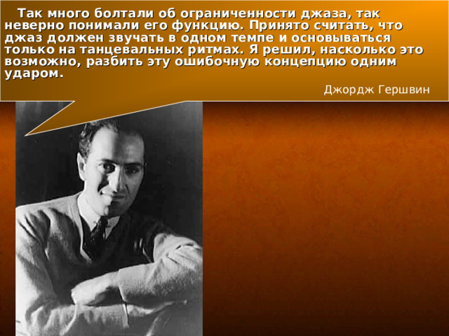  Так много болтали об ограниченности джаза, так неверно понимали его функцию. Принято считать, что джаз должен звучать в одном темпе и основываться только на танцевальных ритмах. Я решил, насколько это возможно, разбить эту ошибочную концепцию одним ударом. Джордж Гершвин 