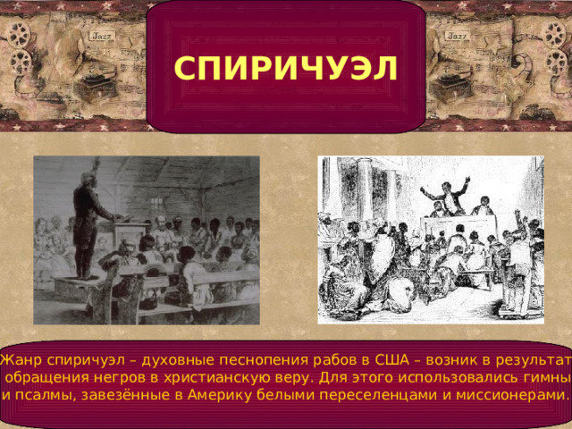 СПИРИЧУЭЛ    Жанр спиричуэл – духовные песнопения рабов в США – возник в результате  обращения негров в христианскую веру. Для этого использовались гимны  и псалмы, завезённые в Америку белыми переселенцами и миссионерами.      