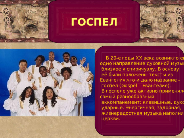 ГОСПЕЛ  В 20-е годы XX века возникло ещё одно направление духовной музыки,  близкое к спиричуэлу. В основу  её были положены тексты из Евангелия,что и дало название –  госпел (Gospel – Евангелие).  В госпеле уже активно применялся самый разнообразный  аккомпанемент: клавишные, духовые,  ударные. Энергичная, задорная,  жизнерадостная музыка наполнила  церкви.   