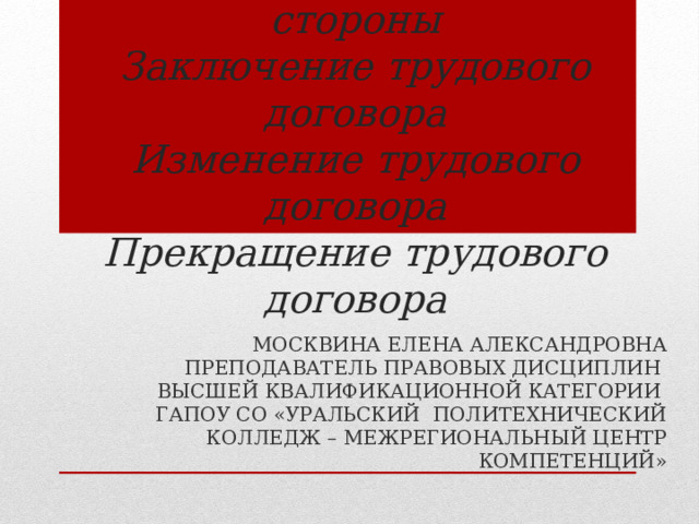 Трудовой договор  Понятие, содержание, стороны  Заключение трудового договора  Изменение трудового договора  Прекращение трудового договора МОСКВИНА ЕЛЕНА АЛЕКСАНДРОВНА ПРЕПОДАВАТЕЛЬ ПРАВОВЫХ ДИСЦИПЛИН ВЫСШЕЙ КВАЛИФИКАЦИОННОЙ КАТЕГОРИИ ГАПОУ СО «УРАЛЬСКИЙ ПОЛИТЕХНИЧЕСКИЙ КОЛЛЕДЖ – МЕЖРЕГИОНАЛЬНЫЙ ЦЕНТР КОМПЕТЕНЦИЙ» 