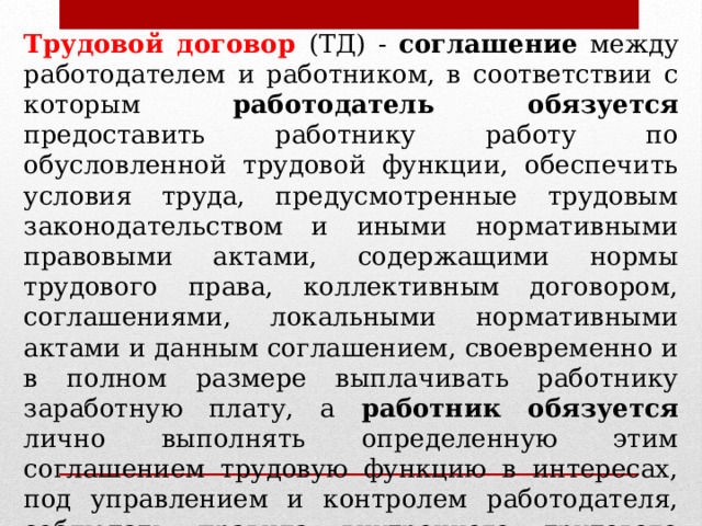 Трудовой договор (ТД) - соглашение между работодателем и работником, в соответствии с которым работодатель обязуется предоставить работнику работу по обусловленной трудовой функции, обеспечить условия труда, предусмотренные трудовым законодательством и иными нормативными правовыми актами, содержащими нормы трудового права, коллективным договором, соглашениями, локальными нормативными актами и данным соглашением, своевременно и в полном размере выплачивать работнику заработную плату, а работник обязуется лично выполнять определенную этим соглашением трудовую функцию в интересах, под управлением и контролем работодателя, соблюдать правила внутреннего трудового распорядка, действующие у данного работодателя (ст. 56 ТК РФ) 