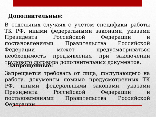Дополнительные: В отдельных случаях с учетом специфики работы ТК РФ, иными федеральными законами, указами Президента Российской Федерации и постановлениями Правительства Российской Федерации может предусматриваться необходимость предъявления при заключении трудового договора дополнительных документов. Запрещенные: Запрещается требовать от лица, поступающего на работу, документы помимо предусмотренных ТК РФ, иными федеральными законами, указами Президента Российской Федерации и постановлениями Правительства Российской Федерации. 