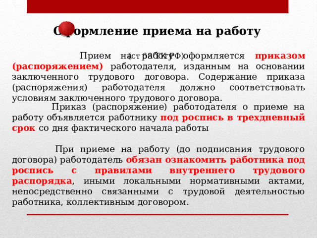 Оформление приема на работу (ст 68 ТК РФ)  Прием на работу оформляется приказом (распоряжением) работодателя, изданным на основании заключенного трудового договора. Содержание приказа (распоряжения) работодателя должно соответствовать условиям заключенного трудового договора.  Приказ (распоряжение) работодателя о приеме на работу объявляется работнику под роспись в трехдневный срок со дня фактического начала работы  При приеме на работу (до подписания трудового договора) работодатель обязан ознакомить работника под роспись с правилами внутреннего трудового распорядка , иными локальными нормативными актами, непосредственно связанными с трудовой деятельностью работника, коллективным договором. 