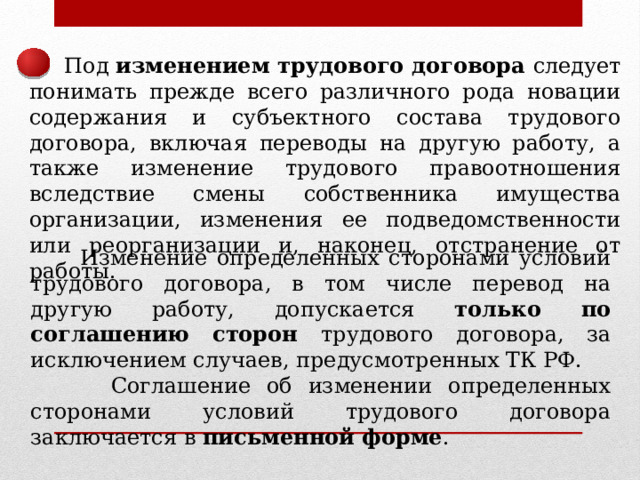  Под изменением трудового договора следует понимать прежде всего различного рода новации содержания и субъектного состава трудового договора, включая переводы на другую работу, а также изменение трудового правоотношения вследствие смены собственника имущества организации, изменения ее подведомственности или реорганизации и, наконец, отстранение от работы.  Изменение определенных сторонами условий трудового договора, в том числе перевод на другую работу, допускается только по соглашению сторон трудового договора, за исключением случаев, предусмотренных ТК РФ.  Соглашение об изменении определенных сторонами условий трудового договора заключается в письменной форме . 