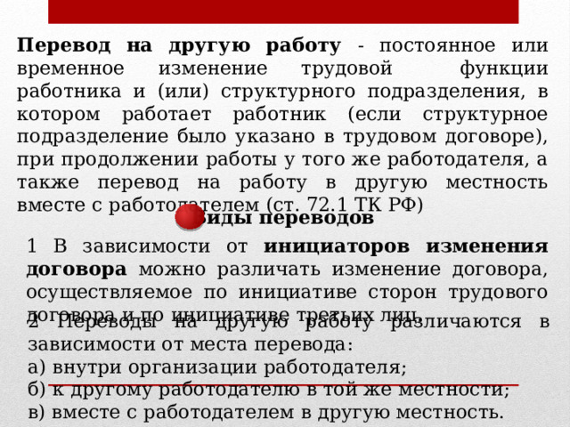 Перевод на другую работу - постоянное или временное изменение трудовой функции работника и (или) структурного подразделения, в котором работает работник (если структурное подразделение было указано в трудовом договоре), при продолжении работы у того же работодателя, а также перевод на работу в другую местность вместе с работодателем (ст. 72.1 ТК РФ) Виды переводов 1 В зависимости от инициаторов изменения договора можно различать изменение договора, осуществляемое по инициативе сторон трудового договора и по инициативе третьих лиц. 2 Переводы на другую работу различаются в зависимости от места перевода: а) внутри организации работодателя; б) к другому работодателю в той же местности; в) вместе с работодателем в другую местность. 