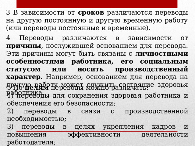 3 В зависимости от сроков различаются переводы на другую постоянную и другую временную работу (или переводы постоянные и временные). 4 Переводы различаются в зависимости от причины , послужившей основанием для перевода. Эти причины могут быть связаны с личностными особенностями работника, его социальным статусом или носить производственный характер . Например, основанием для перевода на другую работу может служить состояние здоровья работника. 5 По целям переводы можно различать: 1) переводы для сохранения здоровья работника и обеспечения его безопасности; 2) переводы в связи с производственной необходимостью; 3) переводы в целях укрепления кадров и повышения эффективности деятельности работодателя; 4) переводы для стимулирования дисциплины труда. 
