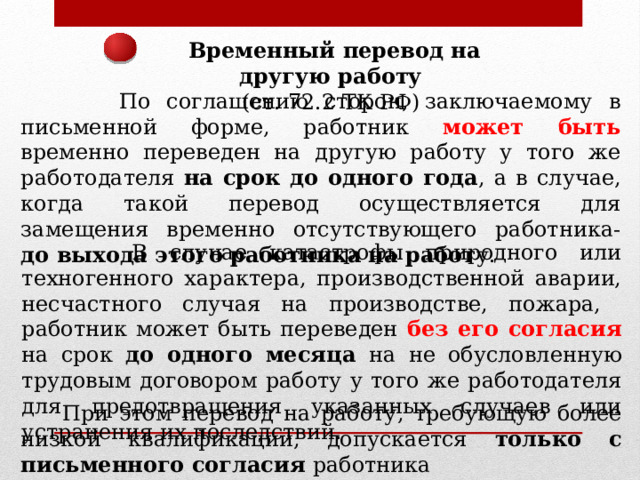 Временный перевод на другую работу (ст. 72.2 ТК РФ)  По соглашению сторон, заключаемому в письменной форме, работник может быть временно переведен на другую работу у того же работодателя на срок до одного года , а в случае, когда такой перевод осуществляется для замещения временно отсутствующего работника- до выхода этого работника на работ у.  В случае катастрофы природного или техногенного характера, производственной аварии, несчастного случая на производстве, пожара, работник может быть переведен без его согласия на срок до одного месяца на не обусловленную трудовым договором работу у того же работодателя для предотвращения указанных случаев или устранения их последствий.  При этом перевод на работу, требующую более низкой квалификации, допускается только с письменного согласия работника 