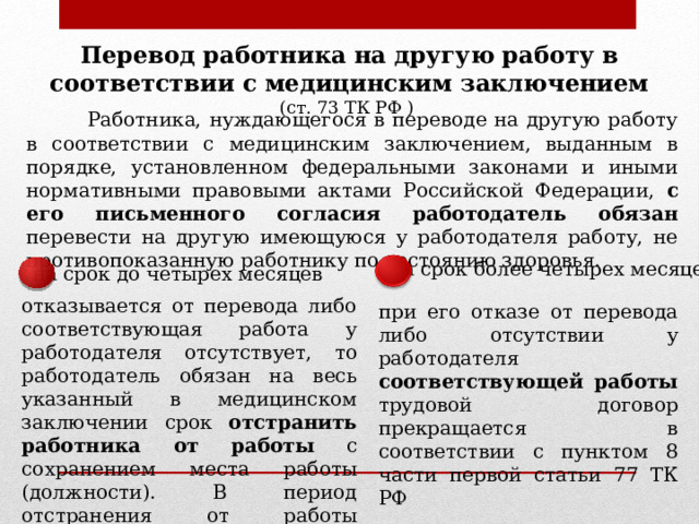 Перевод работника на другую работу в соответствии с медицинским заключением (ст. 73 ТК РФ )  Работника, нуждающегося в переводе на другую работу в соответствии с медицинским заключением, выданным в порядке, установленном федеральными законами и иными нормативными правовыми актами Российской Федерации, с его письменного согласия работодатель обязан перевести на другую имеющуюся у работодателя работу, не противопоказанную работнику по состоянию здоровья. на срок более четырех месяцев на срок до четырех месяцев отказывается от перевода либо соответствующая работа у работодателя отсутствует, то работодатель обязан на весь указанный в медицинском заключении срок отстранить работника от работы с сохранением места работы (должности). В период отстранения от работы заработная плата работнику не начисляется при его отказе от перевода либо отсутствии у работодателя соответствующей работы трудовой договор прекращается в соответствии с пунктом 8 части первой статьи 77 ТК РФ 