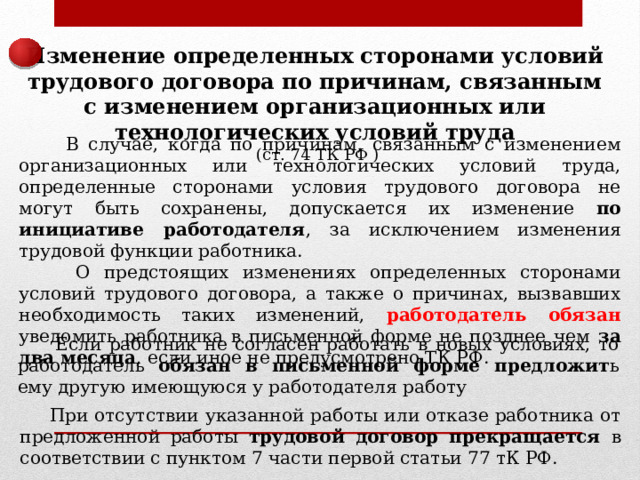 Изменение определенных сторонами условий трудового договора по причинам, связанным с изменением организационных или технологических условий труда  (ст. 74 ТК РФ )  В случае, когда по причинам, связанным с изменением организационных или технологических условий труда, определенные сторонами условия трудового договора не могут быть сохранены, допускается их изменение по инициативе работодателя , за исключением изменения трудовой функции работника.  О предстоящих изменениях определенных сторонами условий трудового договора, а также о причинах, вызвавших необходимость таких изменений, работодатель обязан уведомить работника в письменной форме не позднее чем за два месяца , если иное не предусмотрено ТК РФ.  Если работник не согласен работать в новых условиях, то работодатель обязан в письменной форме предложит ь ему другую имеющуюся у работодателя работу  При отсутствии указанной работы или отказе работника от предложенной работы трудовой договор прекращается в соответствии с пунктом 7 части первой статьи 77 тК РФ. 