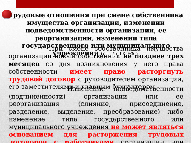 Трудовые отношения при смене собственника имущества организации, изменении подведомственности организации, ее реорганизации, изменении типа государственного или муниципального учреждения (ст. 75 ТК РФ )  При смене собственника имущества организации новый собственник не позднее трех месяцев со дня возникновения у него права собственности имеет право расторгнуть трудовой договор с руководителем организации, его заместителями и главным бухгалтером.  Изменение подведомственности (подчиненности) организации или ее реорганизация (слияние, присоединение, разделение, выделение, преобразование) либо изменение типа государственного или муниципального учреждения не может являться основанием для расторжения трудовых договоров с работниками организации или учреждения. 