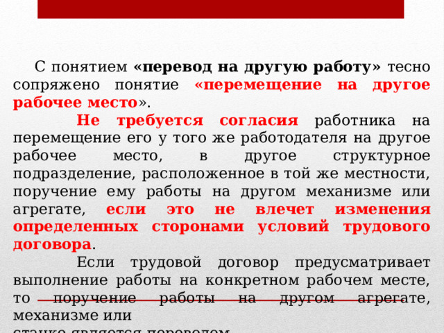  С понятием «перевод на другую работу» тесно сопряжено понятие «перемещение на другое рабочее место ».  Не требуется согласия работника на перемещение его у того же работодателя на другое рабочее место, в другое структурное подразделение, расположенное в той же местности, поручение ему работы на другом механизме или агрегате, если это не влечет изменения определенных сторонами условий трудового договора .  Если трудовой договор предусматривает выполнение работы на конкретном рабочем месте, то поручение работы на другом агрегате, механизме или станке является переводом. 