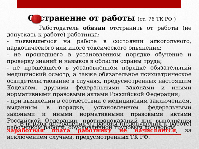 Отстранение от работы (ст. 76 ТК РФ )  Работодатель обязан отстранить от работы (не допускать к работе) работника: - появившегося на работе в состоянии алкогольного, наркотического или иного токсического опьянения; - не прошедшего в установленном порядке обучение и проверку знаний и навыков в области охраны труда; - не прошедшего в установленном порядке обязательный медицинский осмотр, а также обязательное психиатрическое освидетельствование в случаях, предусмотренных настоящим Кодексом, другими федеральными законами и иными нормативными правовыми актами Российской Федерации; - при выявлении в соответствии с медицинским заключением, выданным в порядке, установленном федеральными законами и иными нормативными правовыми актами Российской Федерации, противопоказаний для выполнения работником работы, обусловленной трудовым договором  В период отстранения от работы (недопущения к работе) заработная плата работнику не начисляется , за исключением случаев, предусмотренных ТК РФ. 