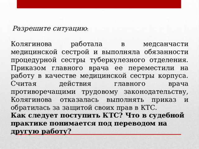 Разрешите ситуацию : Колягинова работала в медсанчасти медицинской сестрой и выполняла обязанности процедурной сестры туберкулезного отделения. Приказом главного врача ее переместили на работу в качестве медицинской сестры корпуса. Считая действия главного врача противоречащими трудовому законодательству, Колягинова отказалась выполнять приказ и обратилась за защитой своих прав в КТС. Как следует поступить КТС? Что в судебной практике понимается под переводом на другую работу? 