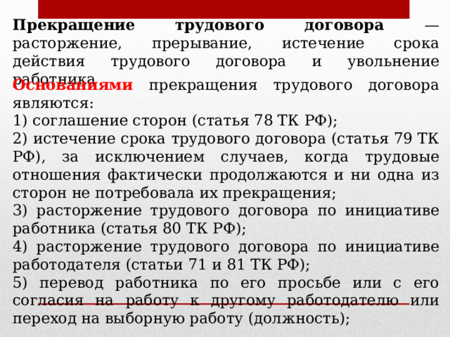 Прекращение трудового договора — расторжение, прерывание, истечение срока действия трудового договора и увольнение работника Основаниями прекращения трудового договора являются: 1) соглашение сторон (статья 78 ТК РФ); 2) истечение срока трудового договора (статья 79 ТК РФ), за исключением случаев, когда трудовые отношения фактически продолжаются и ни одна из сторон не потребовала их прекращения; 3) расторжение трудового договора по инициативе работника (статья 80 ТК РФ); 4) расторжение трудового договора по инициативе работодателя (статьи 71 и 81 ТК РФ); 5) перевод работника по его просьбе или с его согласия на работу к другому работодателю или переход на выборную работу (должность); 
