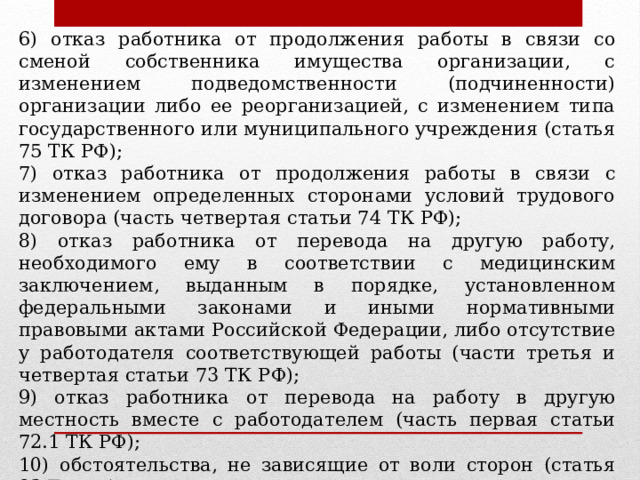 6) отказ работника от продолжения работы в связи со сменой собственника имущества организации, с изменением подведомственности (подчиненности) организации либо ее реорганизацией, с изменением типа государственного или муниципального учреждения (статья 75 ТК РФ); 7) отказ работника от продолжения работы в связи с изменением определенных сторонами условий трудового договора (часть четвертая статьи 74 ТК РФ); 8) отказ работника от перевода на другую работу, необходимого ему в соответствии с медицинским заключением, выданным в порядке, установленном федеральными законами и иными нормативными правовыми актами Российской Федерации, либо отсутствие у работодателя соответствующей работы (части третья и четвертая статьи 73 ТК РФ); 9) отказ работника от перевода на работу в другую местность вместе с работодателем (часть первая статьи 72.1 ТК РФ); 10) обстоятельства, не зависящие от воли сторон (статья 83 ТК РФ); 11) нарушение установленных ТК РФ или иным федеральным законом правил заключения трудового дого вора, если это нарушение исключает возможность продолжения работы 