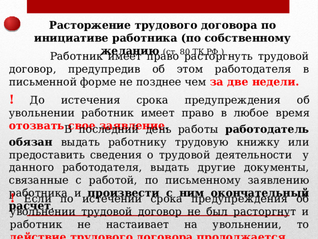 Расторжение трудового договора по инициативе работника (по собственному желанию (ст. 80 ТК РФ )  Работник имеет право расторгнуть трудовой договор, предупредив об этом работодателя в письменной форме не позднее чем за две недели. !  До истечения срока предупреждения об увольнении работник имеет право в любое время отозвать свое заявление .  В последний день работы работодатель обязан выдать работнику трудовую книжку или предоставить сведения о трудовой деятельности у данного работодателя, выдать другие документы, связанные с работой, по письменному заявлению работника и произвести с ним окончательный расчет . ! Если по истечении срока предупреждения об увольнении трудовой договор не был расторгнут и работник не настаивает на увольнении, то действие трудового договора продолжается. 