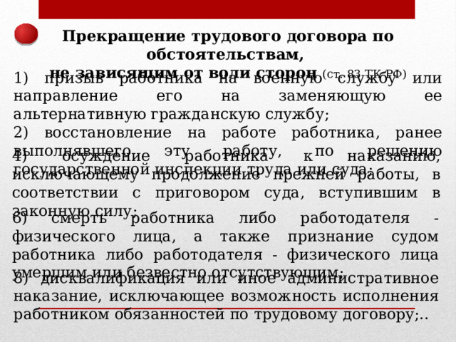 Прекращение трудового договора по обстоятельствам, не зависящим от воли сторон (ст. 83 ТК РФ) 1) призыв работника на военную службу или направление его на заменяющую ее альтернативную гражданскую службу; 2) восстановление на работе работника, ранее выполнявшего эту работу, по решению государственной инспекции труда или суда; 4) осуждение работника к наказанию, исключающему продолжение прежней работы, в соответствии с приговором суда, вступившим в законную силу; 6) смерть работника либо работодателя - физического лица, а также признание судом работника либо работодателя - физического лица умершим или безвестно отсутствующим; 8) дисквалификация или иное административное наказание, исключающее возможность исполнения работником обязанностей по трудовому договору;.. 