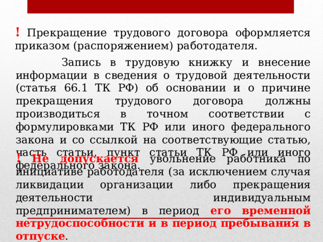 ! Прекращение трудового договора оформляется приказом (распоряжением) работодателя.  Запись в трудовую книжку и внесение информации в сведения о трудовой деятельности (статья 66.1 ТК РФ) об основании и о причине прекращения трудового договора должны производиться в точном соответствии с формулировками ТК РФ или иного федерального закона и со ссылкой на соответствующие статью, часть статьи, пункт статьи ТК РФ или иного федерального закона. !  Не допускается увольнение работника по инициативе работодателя (за исключением случая ликвидации организации либо прекращения деятельности индивидуальным предпринимателем) в период его временной нетрудоспособности и в период пребывания в отпуске . 