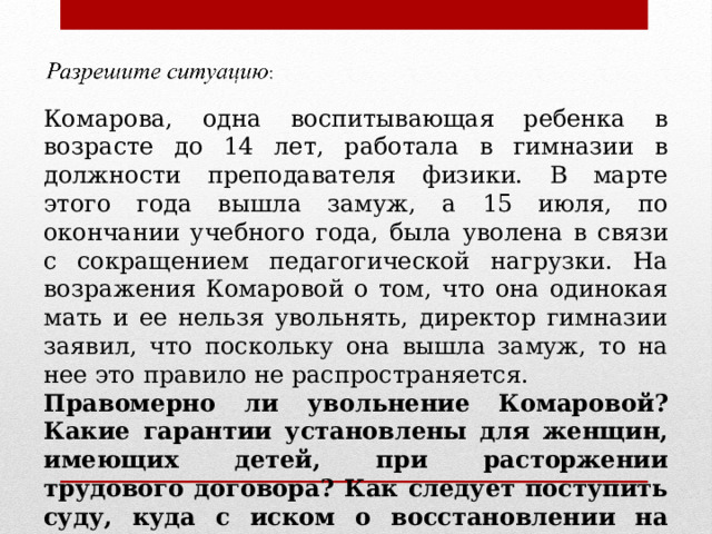Комарова, одна воспитывающая ребенка в возрасте до 14 лет, работала в гимназии в должности преподавателя физики. В марте этого года вышла замуж, а 15 июля, по окончании учебного года, была уволена в связи с сокращением педагогической нагрузки. На возражения Комаровой о том, что она одинокая мать и ее нельзя увольнять, директор гимназии заявил, что поскольку она вышла замуж, то на нее это правило не распространяется. Правомерно ли увольнение Комаровой? Какие гарантии установлены для женщин, имеющих детей, при расторжении трудового договора? Как следует поступить суду, куда с иском о восстановлении на работе обратилась Комарова? 